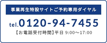 事業再生特設サイトご予約専用ダイヤル tel.0120-94-7455 【お電話受付時間】平日9:00〜17:00